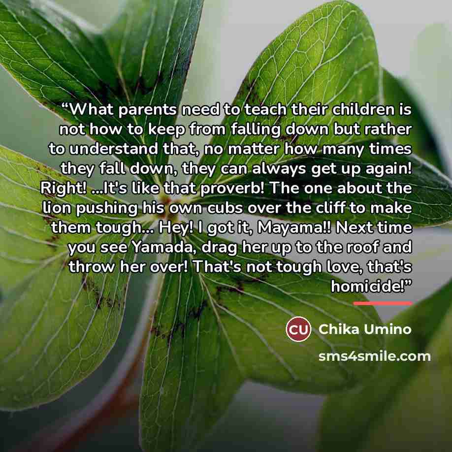 “What parents need to teach their children is not how to keep from falling down but rather to understand that, no matter how many times they fall down, they can always get up again! Right! ...It's like that proverb! The one about the lion pushing his own cubs over the cliff to make them tough…” quote by Chika Umino