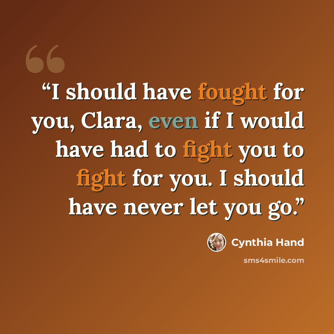 “I should have fought for you, Clara, even if I would have had to fight you to fight for you. I should have never let you go.” quote by Cynthia Hand
