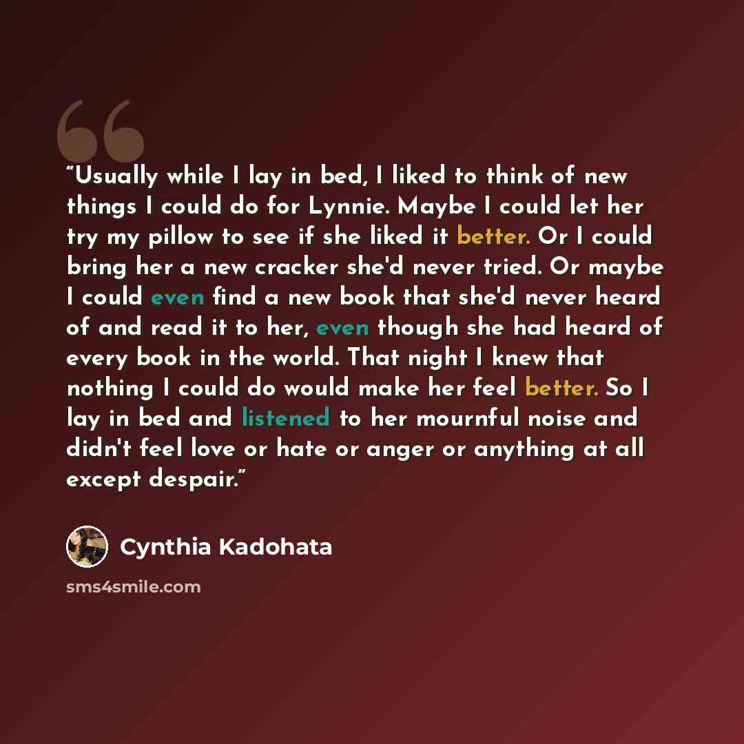 “Usually while I lay in bed, I liked to think of new things I could do for Lynnie. Maybe I could let her try my pillow to see if she liked it better. Or I could bring her a new cracker she'd never tried. Or maybe I could even find a new book that she'd never heard of and read it to her, even though…” quote by Cynthia Kadohata