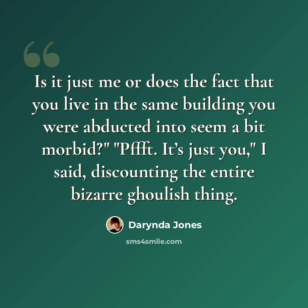 “Is it just me or does the fact that you live in the same building you were abducted into seem a bit morbid?" "Pffft. It’s just you," I said, discounting the entire bizarre ghoulish thing.” quote by Darynda Jones