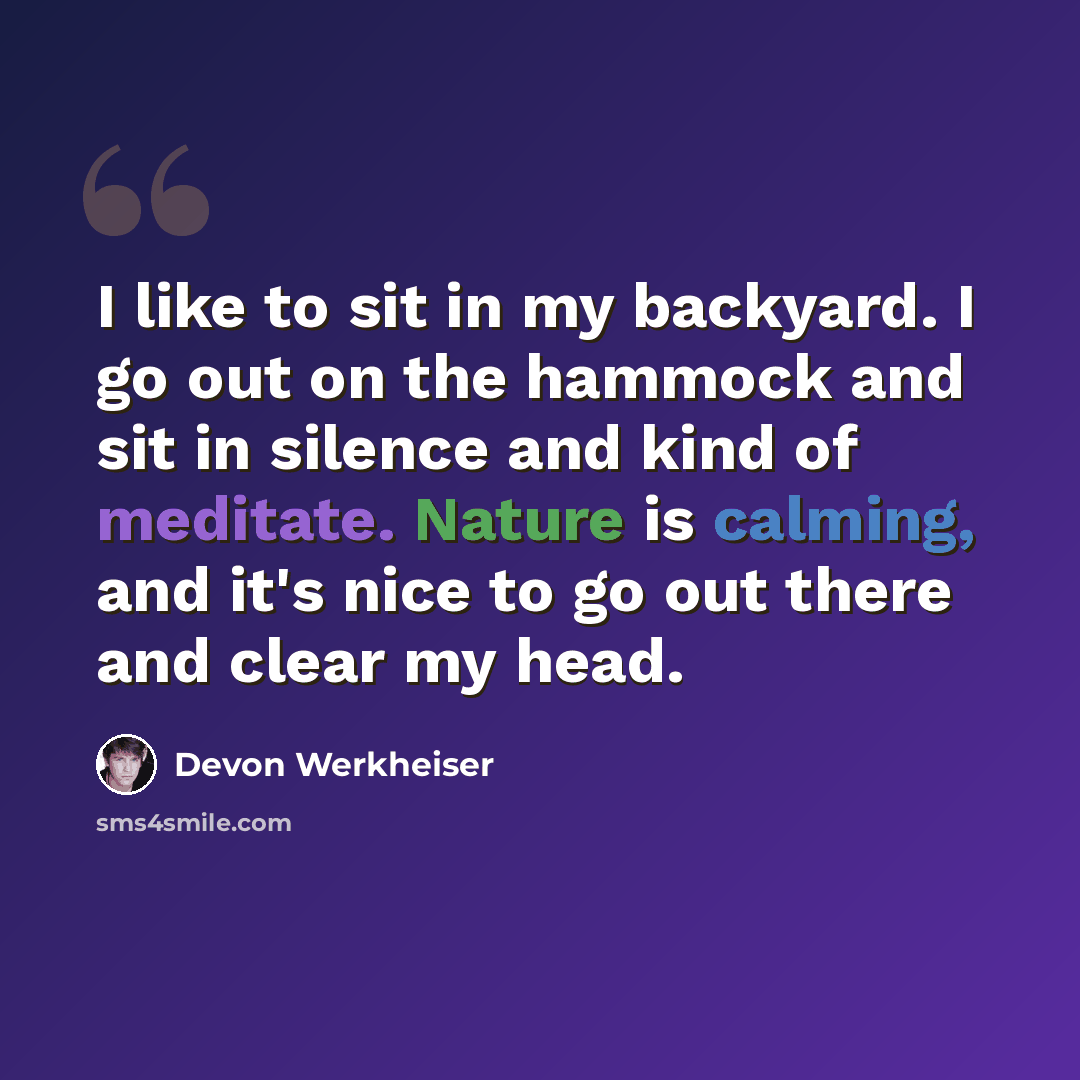 “I like to sit in my backyard. I go out on the hammock and sit in silence and kind of meditate. Nature is calming, and it's nice to go out there and clear my head.” quote by Devon Werkheiser