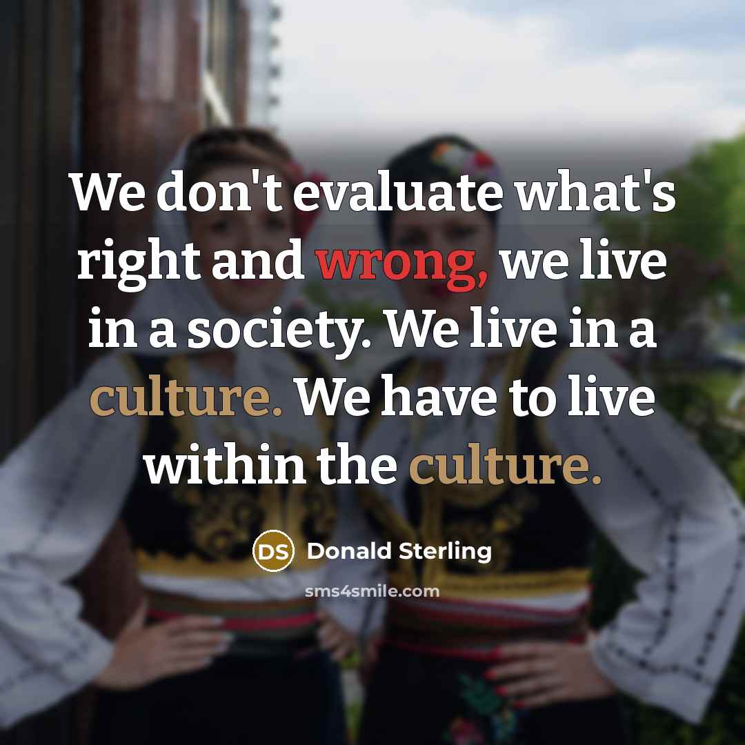 “We don't evaluate what's right and wrong, we live in a society. We live in a culture. We have to live within the culture.” quote by Donald Sterling
