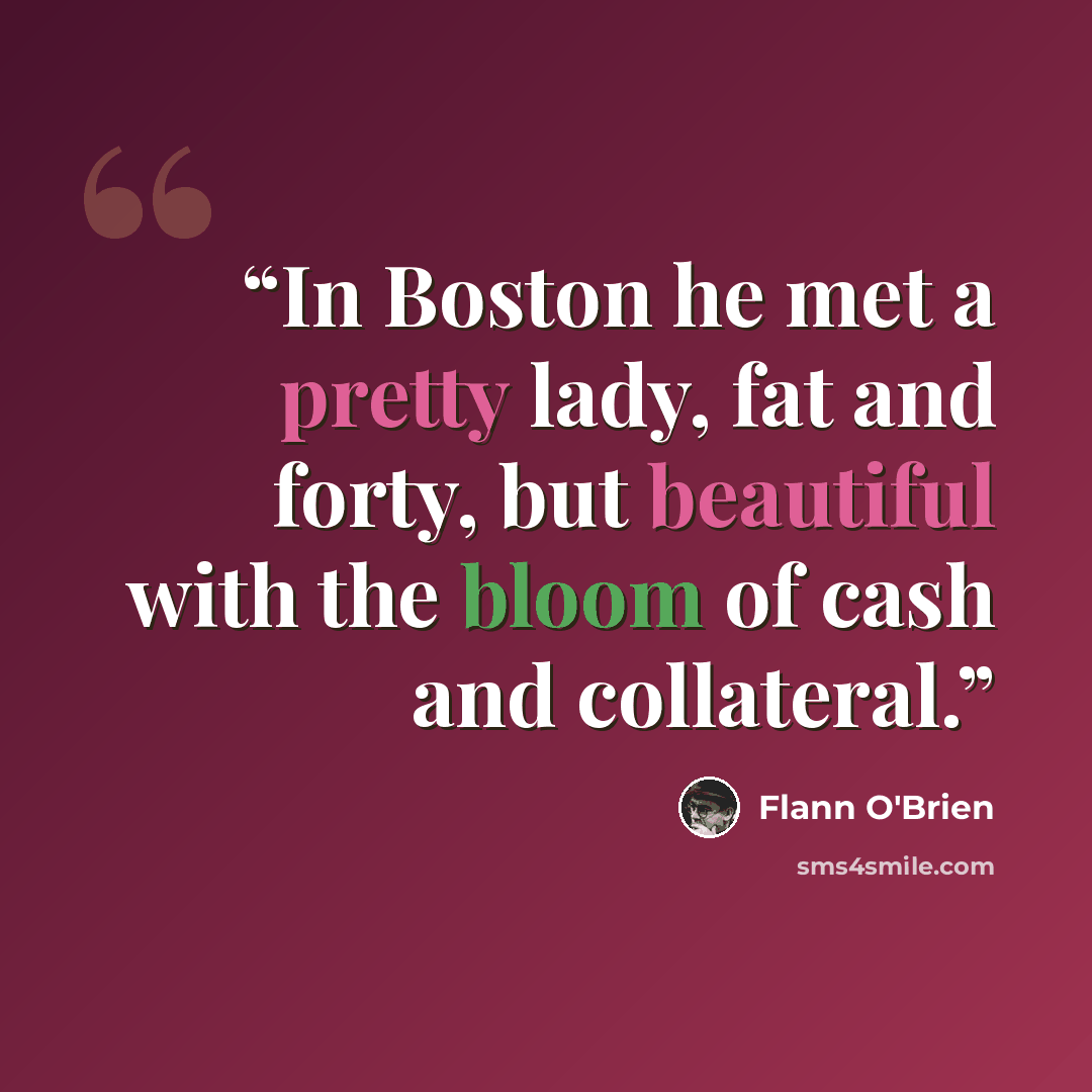 “In Boston he met a pretty lady, fat and forty, but beautiful with the bloom of cash and collateral.” quote by Flann O'Brien