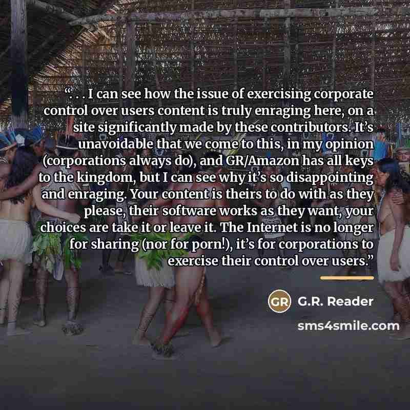 “. . . I can see how the issue of exercising corporate control over users content is truly enraging here, on a site significantly made by these contributors. It’s unavoidable that we come to this, in my opinion (corporations always do), and GR/Amazon has all keys to the kingdom, but I can see why…” quote by G.R. Reader