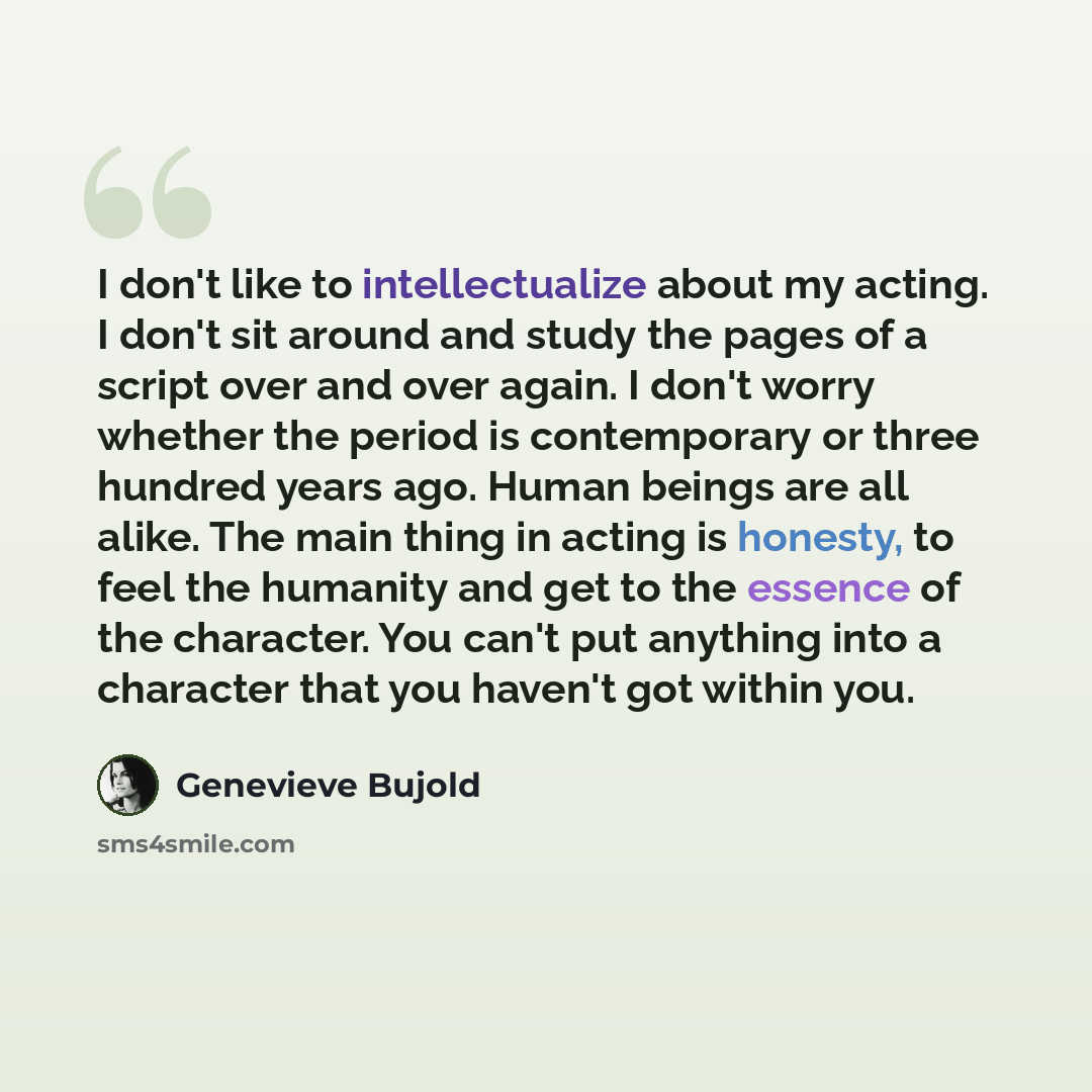“I don't like to intellectualize about my acting. I don't sit around and study the pages of a script over and over again. I don't worry whether the period is contemporary or three hundred years ago. Human beings are all alike. The main thing in acting is honesty, to feel the humanity and get to the…” quote by Genevieve Bujold