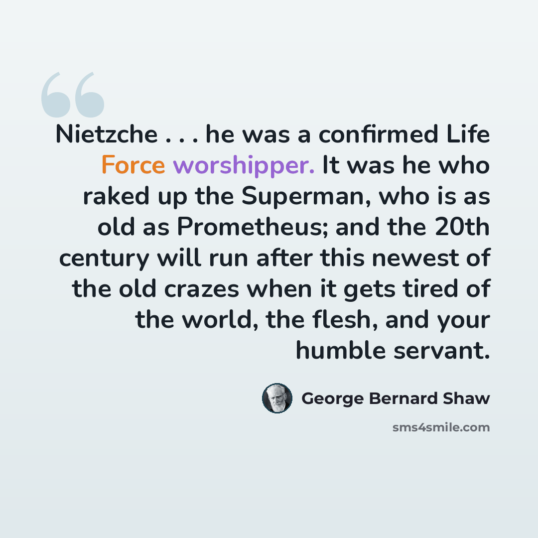“Nietzche . . . he was a confirmed Life Force worshipper. It was he who raked up the Superman, who is as old as Prometheus; and the 20th century will run after this newest of the old crazes when it gets tired of the world, the flesh, and your humble servant.” quote by George Bernard Shaw