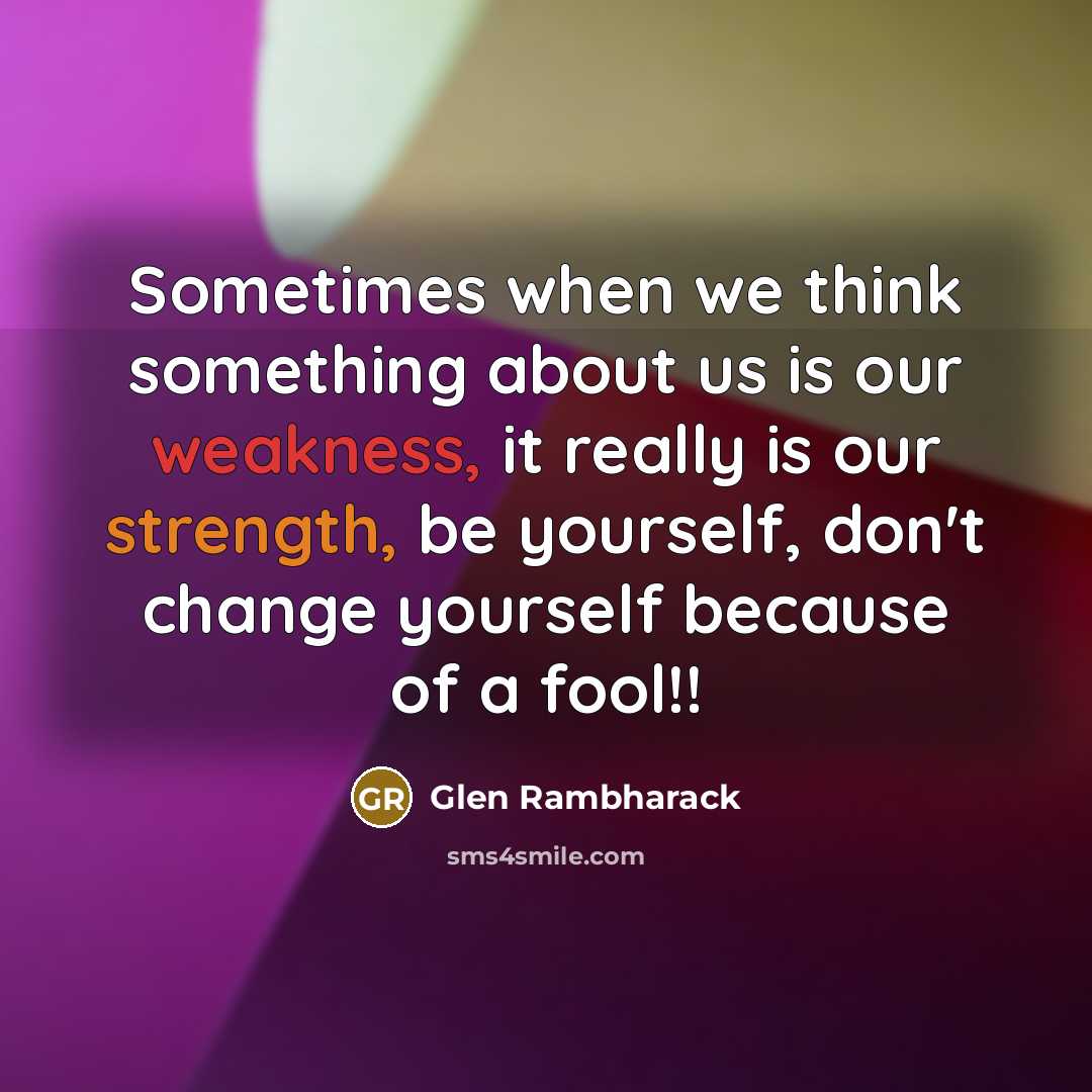 “Sometimes when we think something about us is our weakness, it really is our strength, be yourself, don't change yourself because of a fool!!” quote by Glen Rambharack