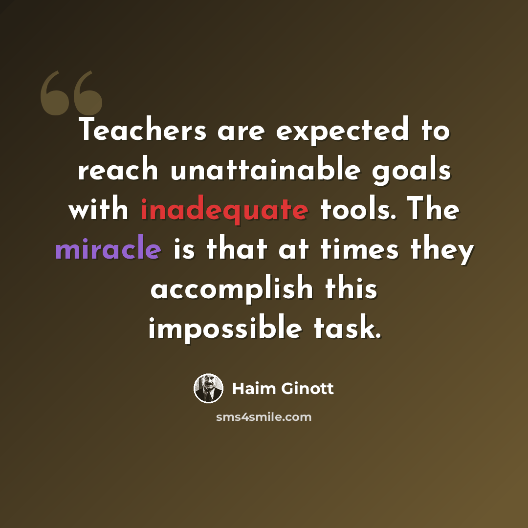 “Teachers are expected to reach unattainable goals with inadequate tools. The miracle is that at times they accomplish this impossible task.” quote by Haim Ginott