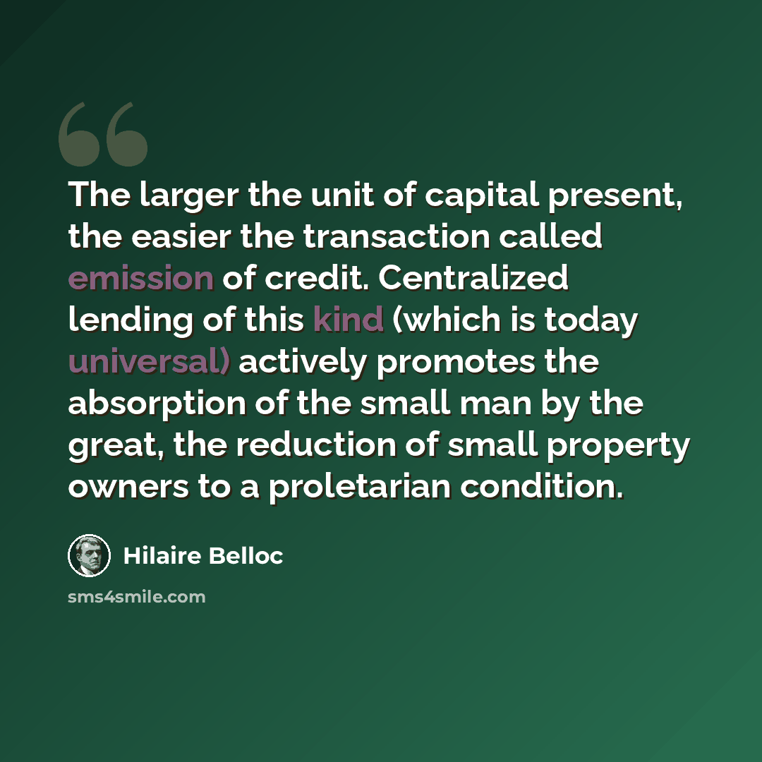 “The larger the unit of capital present, the easier the transaction called emission of credit. Centralized lending of this kind (which is today universal) actively promotes the absorption of the small man by the great, the reduction of small property owners to a proletarian condition.” quote by Hilaire Belloc