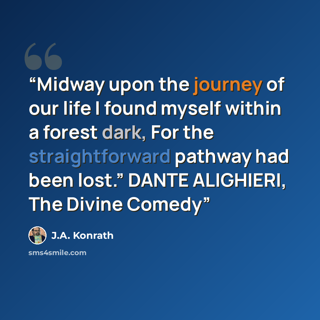 “Midway upon the journey of our life I found myself within a forest dark, For the straightforward pathway had been lost.” DANTE ALIGHIERI, The Divine Comedy” quote by J.A. Konrath