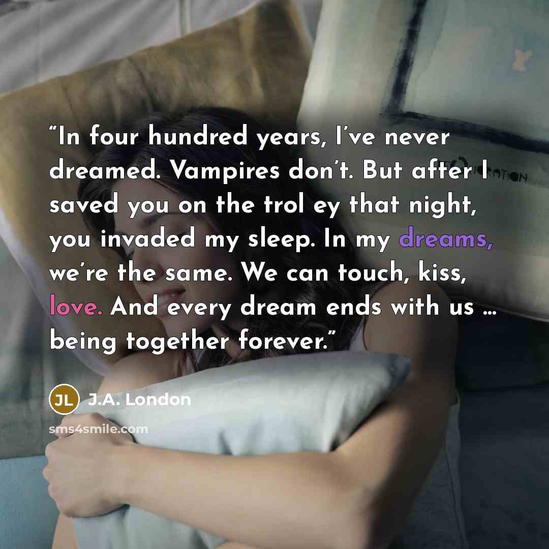 “In four hundred years, I’ve never dreamed. Vampires don’t. But after I saved you on the trol ey that night, you invaded my sleep. In my dreams, we’re the same. We can touch, kiss, love. And every dream ends with us … being together forever.” quote by J.A. London
