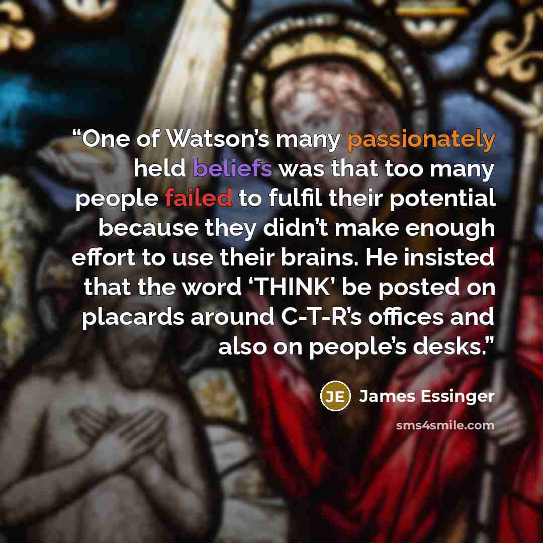 “One of Watson’s many passionately held beliefs was that too many people failed to fulfil their potential because they didn’t make enough effort to use their brains. He insisted that the word ‘THINK’ be posted on placards around C-T-R’s offices and also on people’s desks.” quote by James Essinger