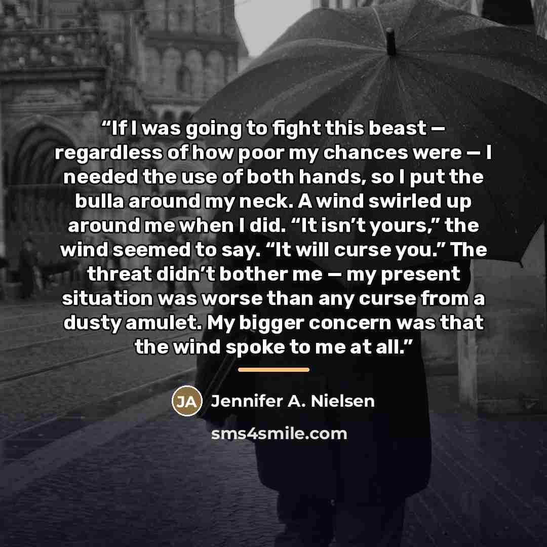 “If I was going to fight this beast — regardless of how poor my chances were — I needed the use of both hands, so I put the bulla around my neck. A wind swirled up around me when I did. “It isn’t yours,” the wind seemed to say. “It will curse you.” The threat didn’t bother me — my present situation…” quote by Jennifer A. Nielsen