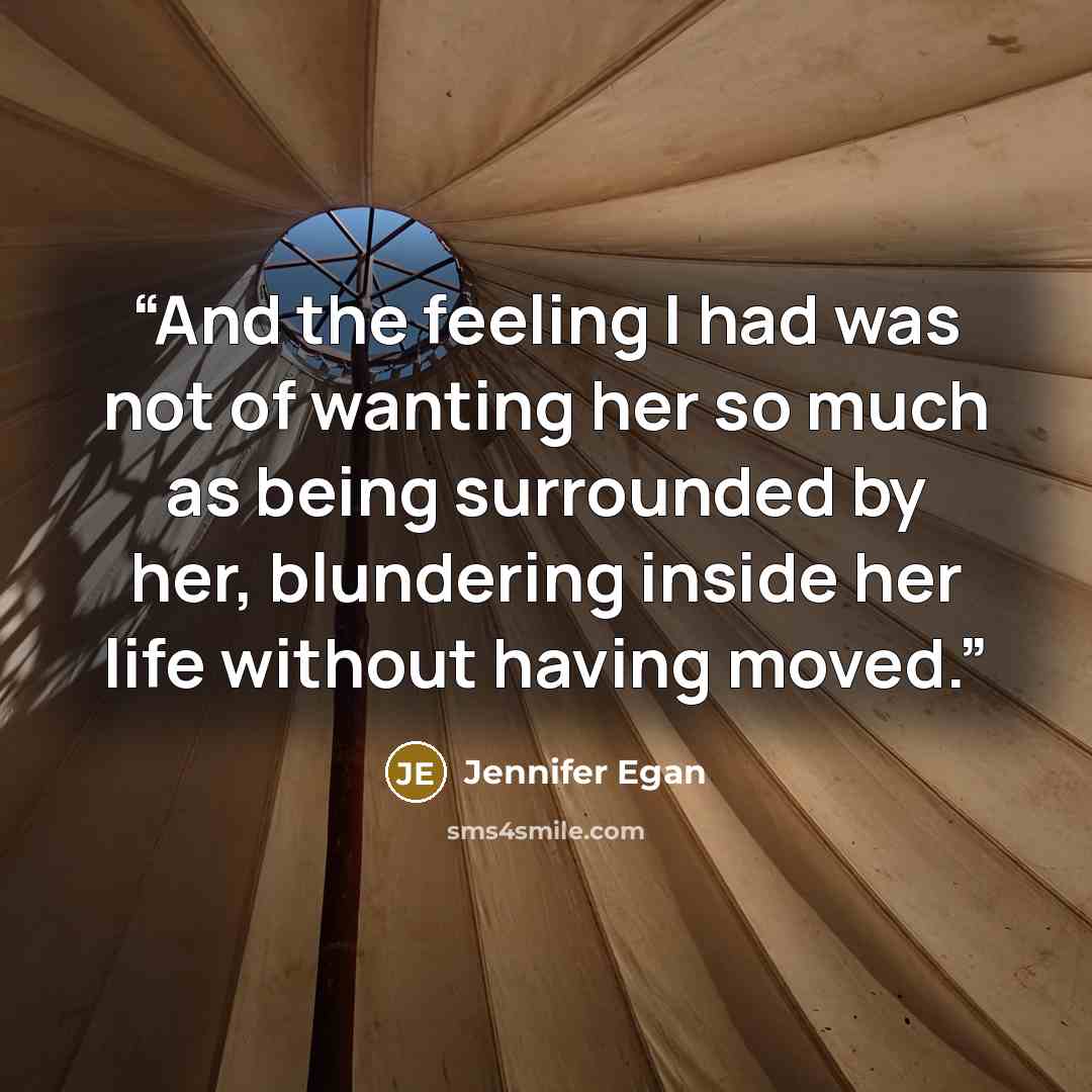“And the feeling I had was not of wanting her so much as being surrounded by her, blundering inside her life without having moved.” quote by Jennifer Egan