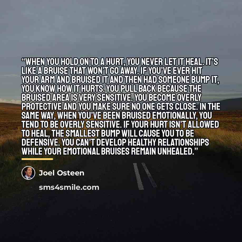 “When you hold on to a hurt, you never let it heal. It’s like a bruise that won’t go away. If you’ve ever hit your arm and bruised it and then had someone bump it, you know how it hurts. You pull back because the bruised area is very sensitive. You become overly protective and you make sure no one…” quote by Joel Osteen