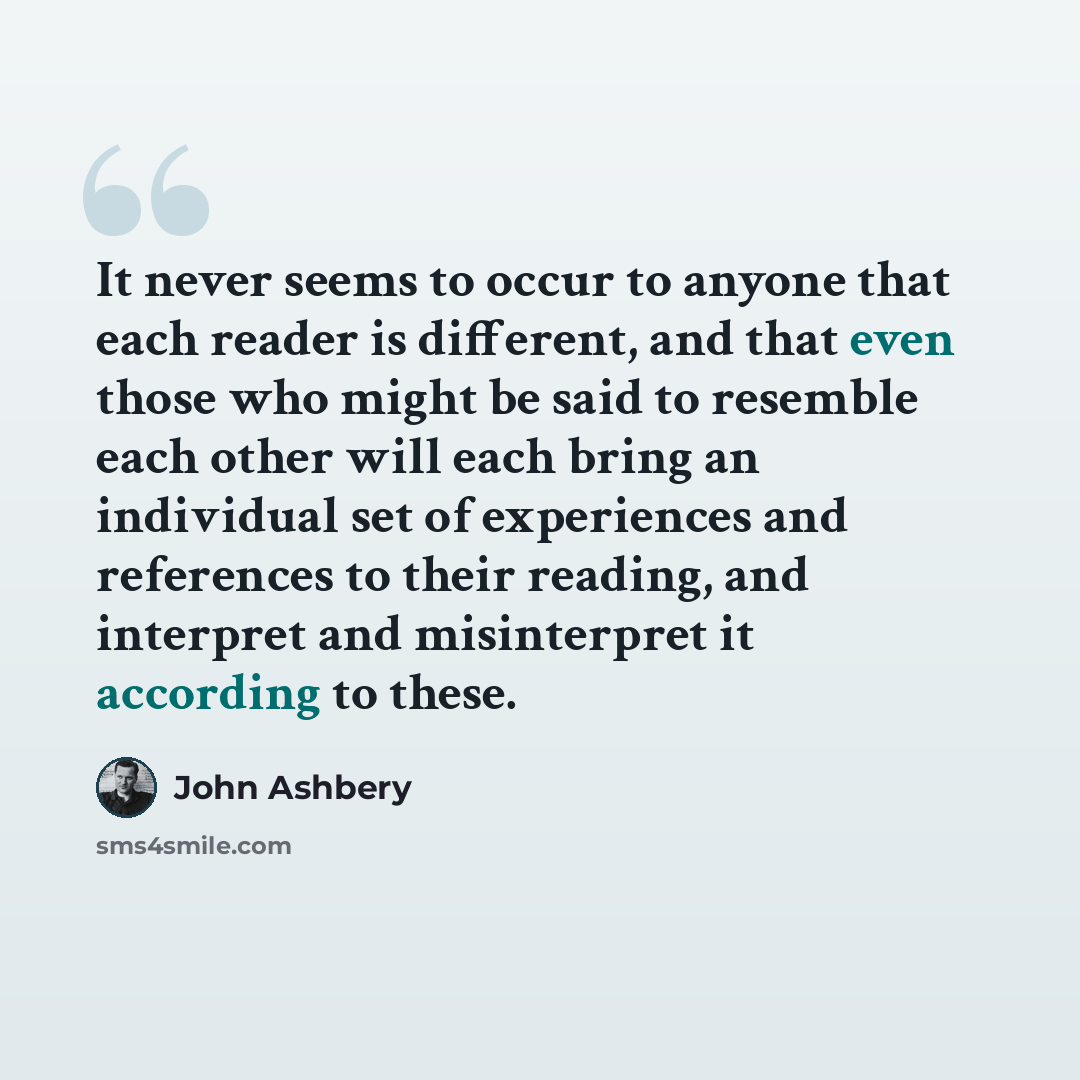 “It never seems to occur to anyone that each reader is different, and that even those who might be said to resemble each other will each bring an individual set of experiences and references to their reading, and interpret and misinterpret it according to these.” quote by John Ashbery