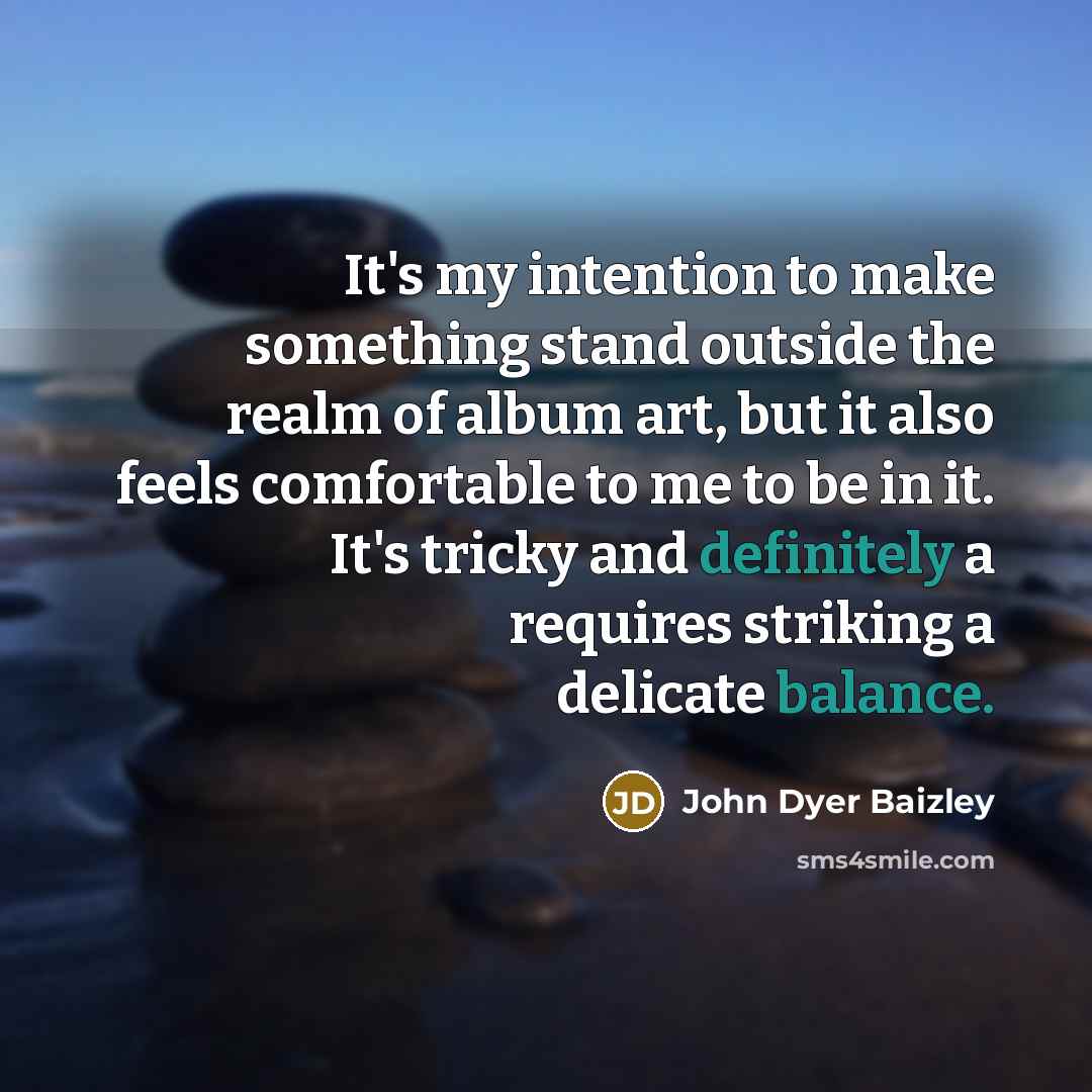 “It's my intention to make something stand outside the realm of album art, but it also feels comfortable to me to be in it. It's tricky and definitely a requires striking a delicate balance.” quote by John Dyer Baizley