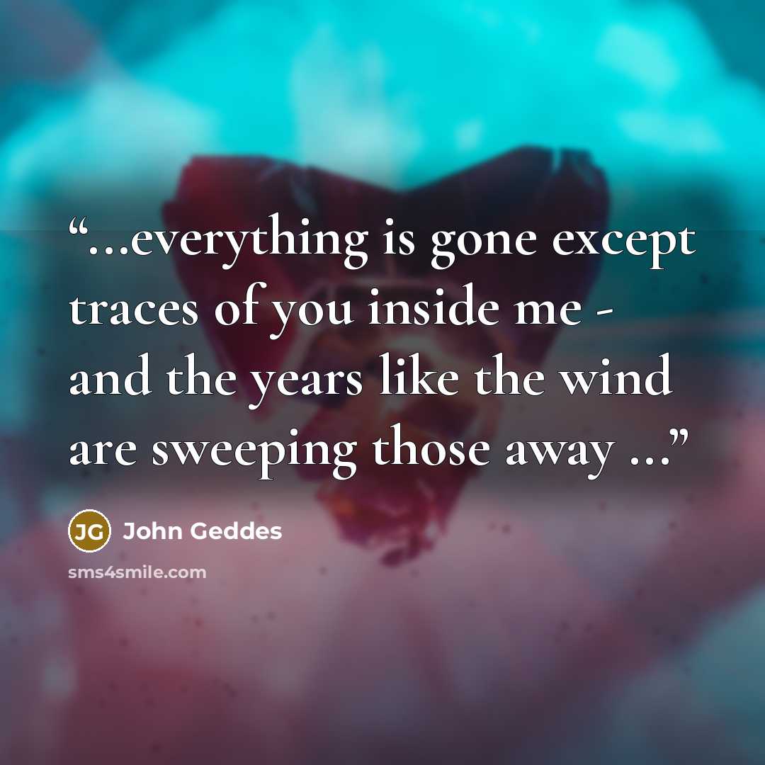 “...everything is gone except traces of you inside me - and the years like the wind are sweeping those away ...” quote by John Geddes