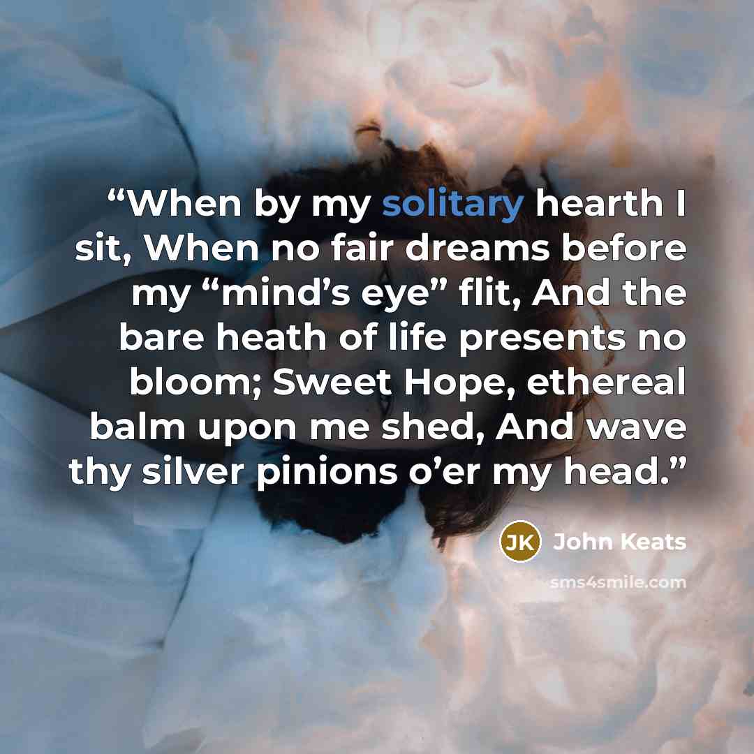 “When by my solitary hearth I sit, When no fair dreams before my “mind’s eye” flit, And the bare heath of life presents no bloom; Sweet Hope, ethereal balm upon me shed, And wave thy silver pinions o’er my head.” quote by John Keats