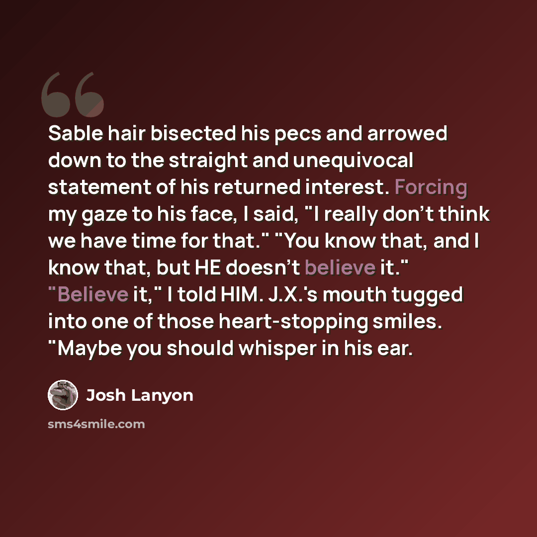 “Sable hair bisected his pecs and arrowed down to the straight and unequivocal statement of his returned interest. Forcing my gaze to his face, I said, "I really don't think we have time for that." "You know that, and I know that, but HE doesn't believe it." "Believe it," I told HIM. J.X.'s mouth…” quote by Josh Lanyon