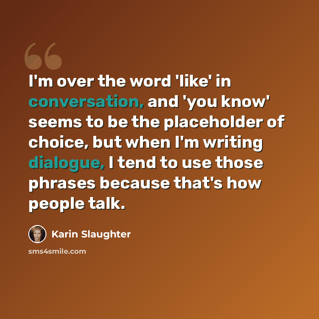 “I'm over the word 'like' in conversation, and 'you know' seems to be the placeholder of choice, but when I'm writing dialogue, I tend to use those phrases because that's how people talk.” quote by Karin Slaughter