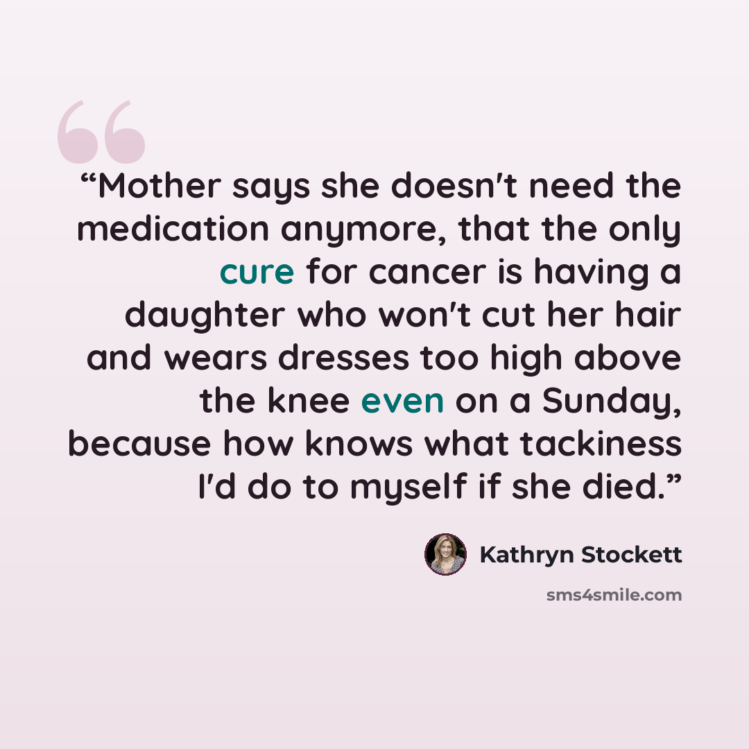“Mother says she doesn't need the medication anymore, that the only cure for cancer is having a daughter who won't cut her hair and wears dresses too high above the knee even on a Sunday, because how knows what tackiness I'd do to myself if she died.” quote by Kathryn Stockett