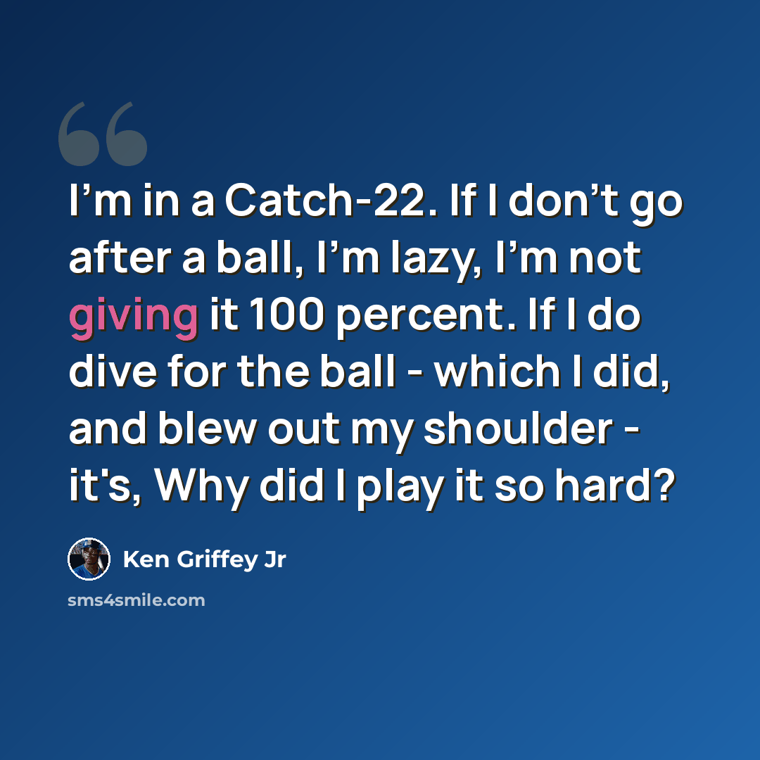 “I'm in a Catch-22. If I don't go after a ball, I'm lazy, I'm not giving it 100 percent. If I do dive for the ball - which I did, and blew out my shoulder - it's, Why did I play it so hard?” quote by Ken Griffey Jr