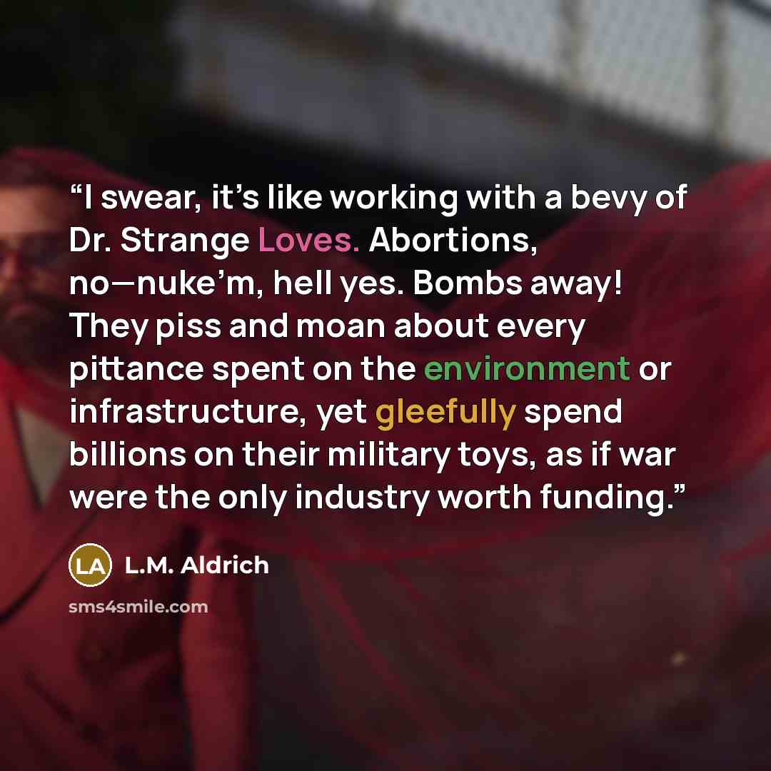 “I swear, it’s like working with a bevy of Dr. Strange Loves. Abortions, no—nuke’m, hell yes. Bombs away! They piss and moan about every pittance spent on the environment or infrastructure, yet gleefully spend billions on their military toys, as if war were the only industry worth funding.” quote by L.M. Aldrich