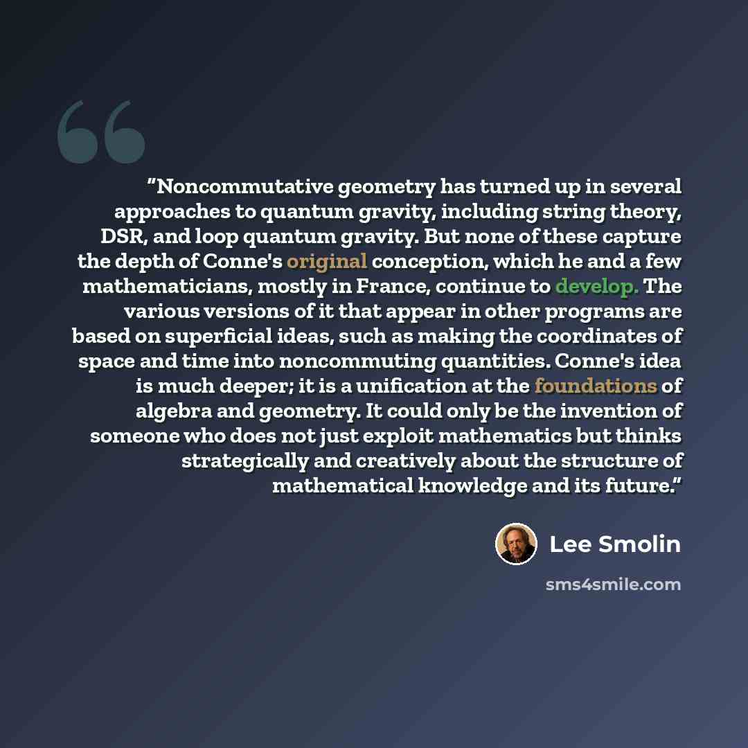 “Noncommutative geometry has turned up in several approaches to quantum gravity, including string theory, DSR, and loop quantum gravity. But none of these capture the depth of Conne's original conception, which he and a few mathematicians, mostly in France, continue to develop. The various versions…” quote by Lee Smolin
