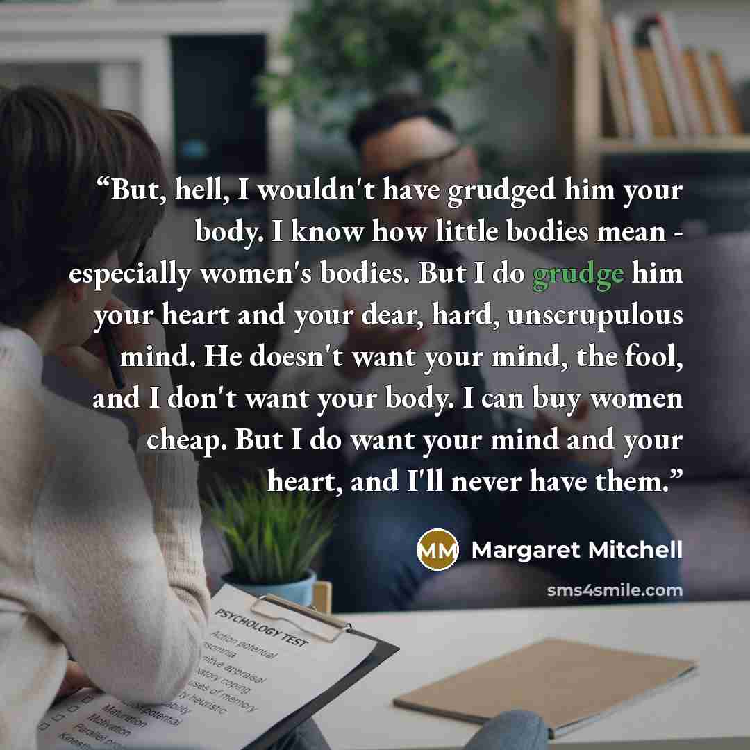 “But, hell, I wouldn't have grudged him your body. I know how little bodies mean - especially women's bodies. But I do grudge him your heart and your dear, hard, unscrupulous mind. He doesn't want your mind, the fool, and I don't want your body. I can buy women cheap. But I do want your mind and…” quote by Margaret Mitchell