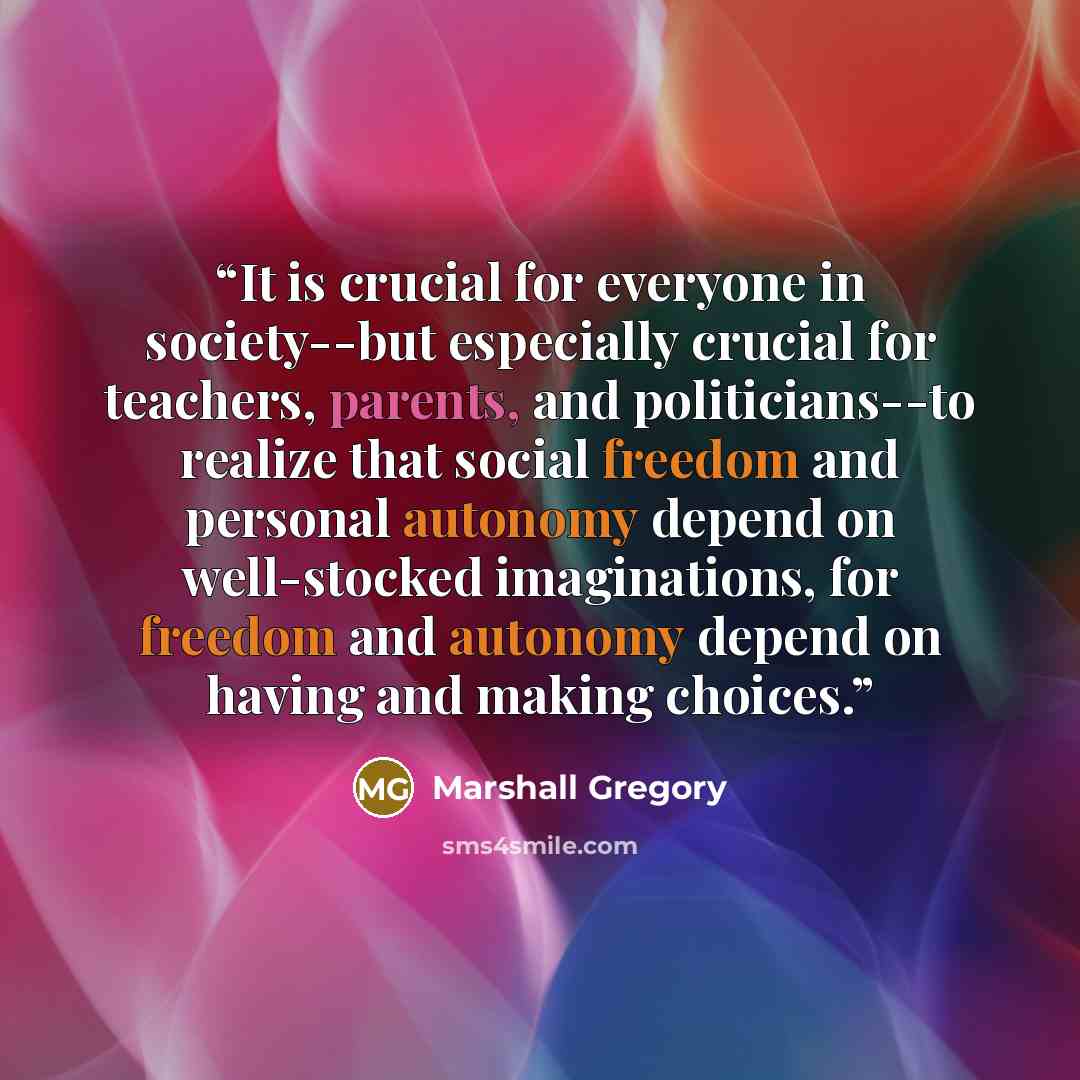 “It is crucial for everyone in society--but especially crucial for teachers, parents, and politicians--to realize that social freedom and personal autonomy depend on well-stocked imaginations, for freedom and autonomy depend on having and making choices.” quote by Marshall Gregory