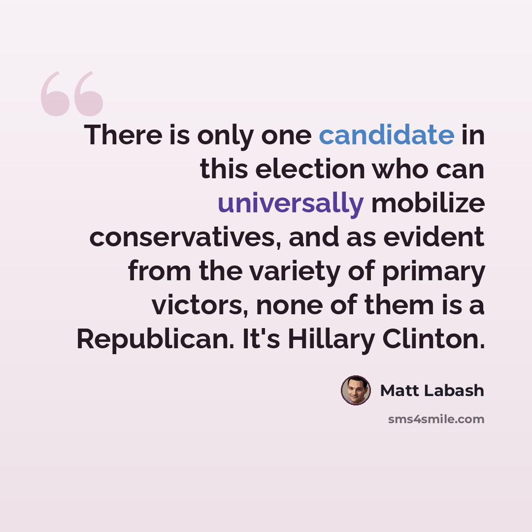 “There is only one candidate in this election who can universally mobilize conservatives, and as evident from the variety of primary victors, none of them is a Republican. It's Hillary Clinton.” quote by Matt Labash