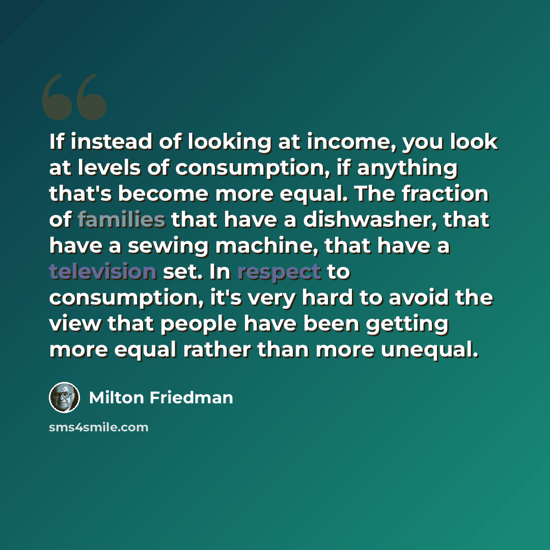 “If instead of looking at income, you look at levels of consumption, if anything that's become more equal. The fraction of families that have a dishwasher, that have a sewing machine, that have a television set. In respect to consumption, it's very hard to avoid the view that people have been…” quote by Milton Friedman
