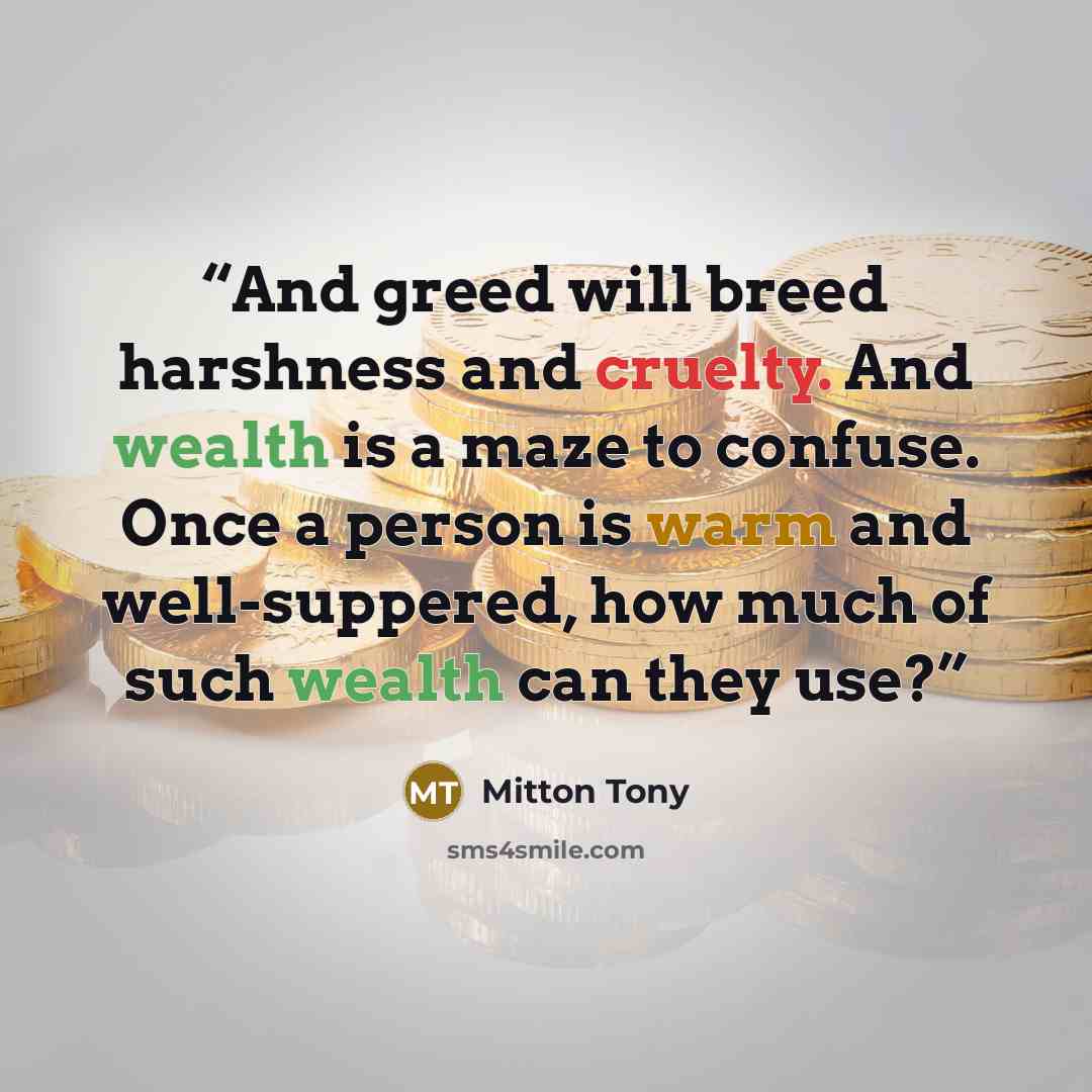 “And greed will breed harshness and cruelty. And wealth is a maze to confuse. Once a person is warm and well-suppered, how much of such wealth can they use?” quote by Mitton Tony