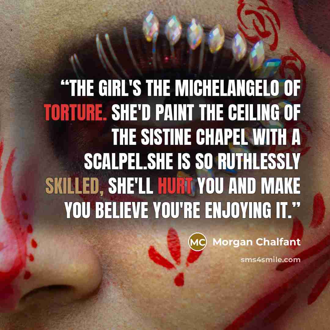 “The girl's the Michelangelo of torture. She'd paint the ceiling of the Sistine Chapel with a scalpel.She is so ruthlessly skilled, she'll hurt you and make you believe you're enjoying it.” quote by Morgan Chalfant