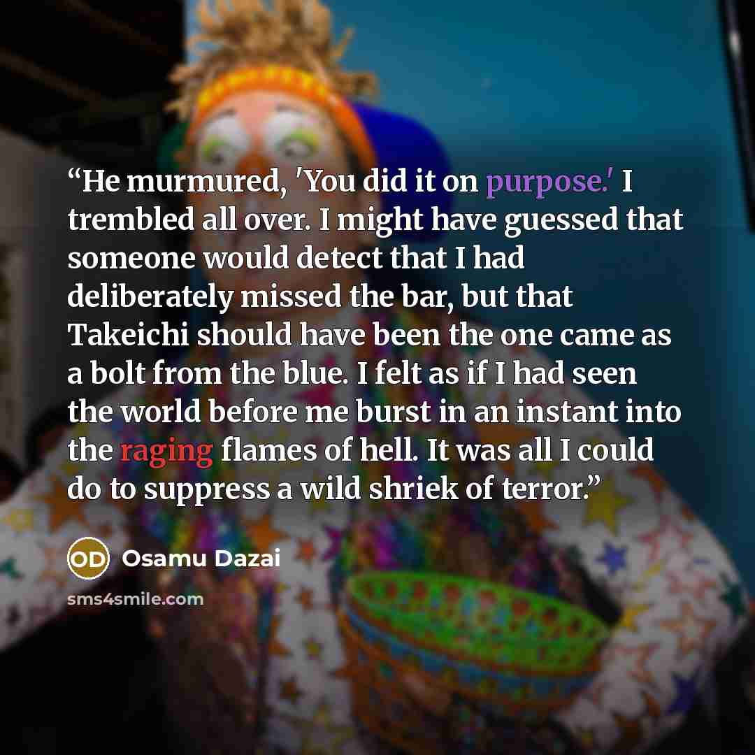 “He murmured, 'You did it on purpose.' I trembled all over. I might have guessed that someone would detect that I had deliberately missed the bar, but that Takeichi should have been the one came as a bolt from the blue. I felt as if I had seen the world before me burst in an instant into the raging…” quote by Osamu Dazai