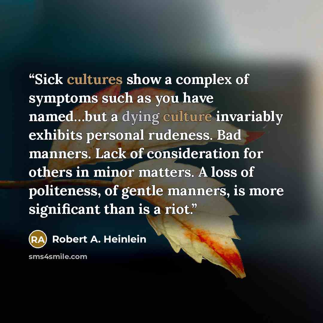“Sick cultures show a complex of symptoms such as you have named…but a dying culture invariably exhibits personal rudeness. Bad manners. Lack of consideration for others in minor matters. A loss of politeness, of gentle manners, is more significant than is a riot.” quote by Robert A. Heinlein