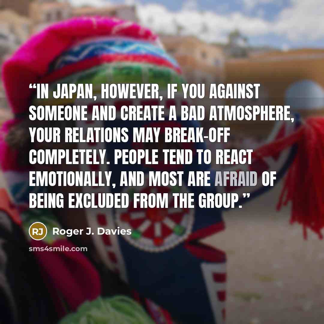 “In Japan, however, if you against someone and create a bad atmosphere, your relations may break-off completely. People tend to react emotionally, and most are afraid of being excluded from the group.” quote by Roger J. Davies
