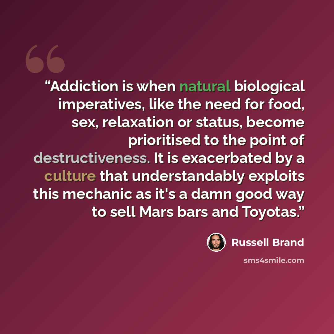 “Addiction is when natural biological imperatives, like the need for food, sex, relaxation or status, become prioritised to the point of destructiveness. It is exacerbated by a culture that understandably exploits this mechanic as it's a damn good way to sell Mars bars and Toyotas.” quote by Russell Brand