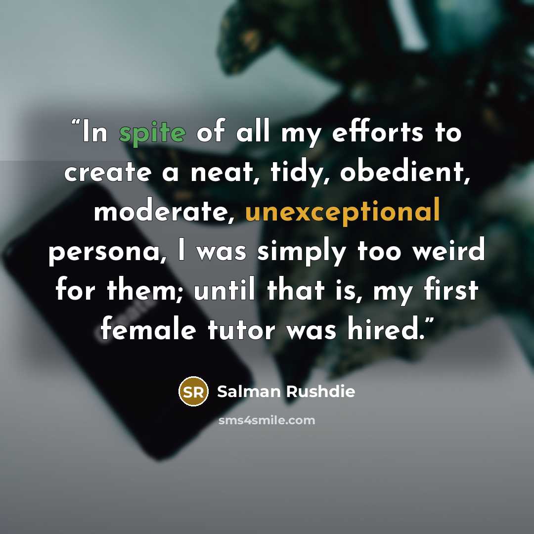 “In spite of all my efforts to create a neat, tidy, obedient, moderate, unexceptional persona, I was simply too weird for them; until that is, my first female tutor was hired.” quote by Salman Rushdie