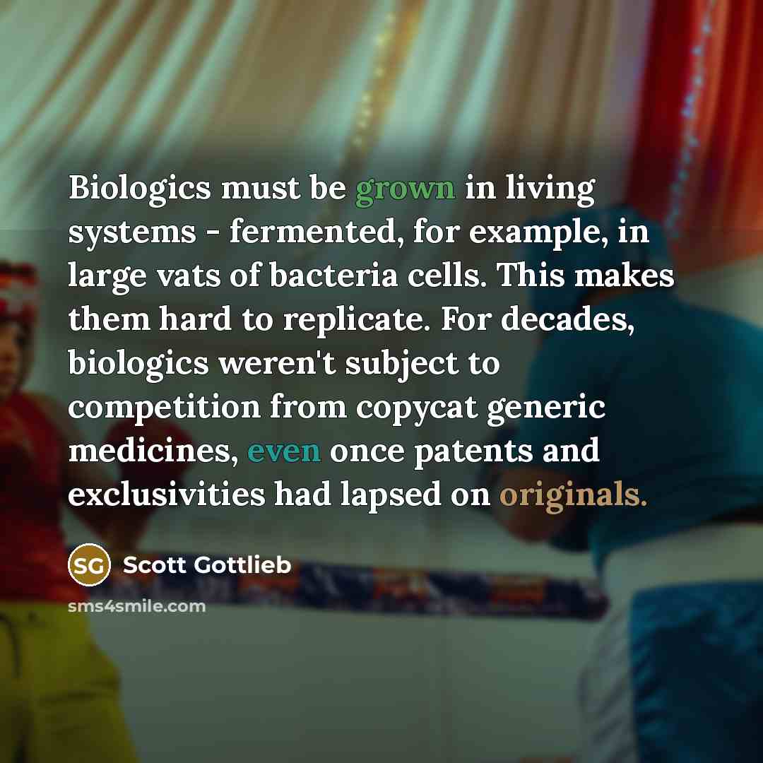 “Biologics must be grown in living systems - fermented, for example, in large vats of bacteria cells. This makes them hard to replicate. For decades, biologics weren't subject to competition from copycat generic medicines, even once patents and exclusivities had lapsed on originals.” quote by Scott Gottlieb