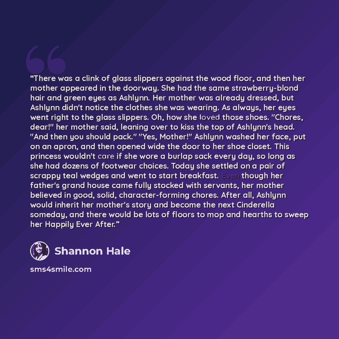 “There was a clink of glass slippers against the wood floor, and then her mother appeared in the doorway. She had the same strawberry-blond hair and green eyes as Ashlynn. Her mother was already dressed, but Ashlynn didn't notice the clothes she was wearing. As always, her eyes went right to the…” quote by Shannon Hale