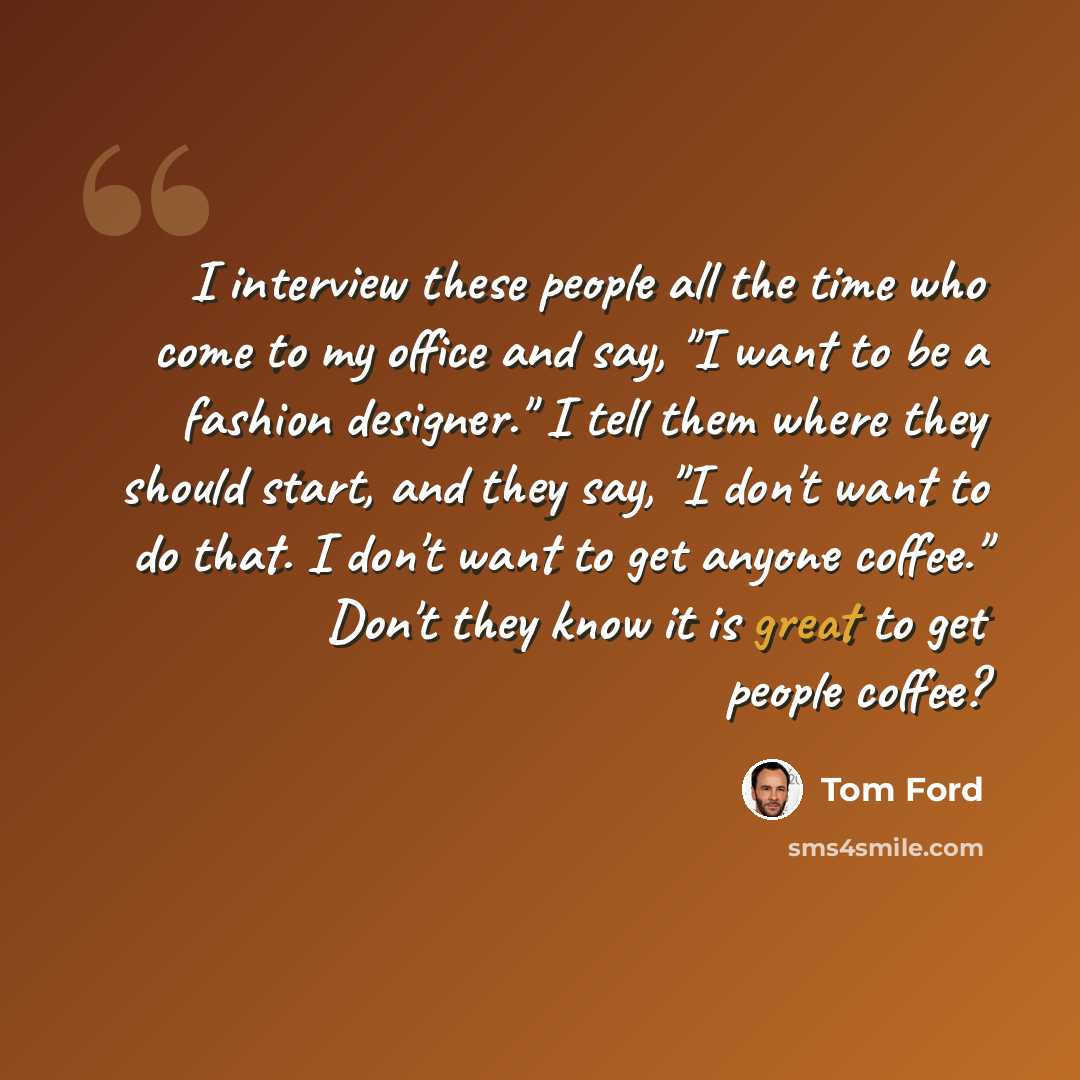 “I interview these people all the time who come to my office and say, "I want to be a fashion designer." I tell them where they should start, and they say, "I don't want to do that. I don't want to get anyone coffee." Don't they know it is great to get people coffee?” quote by Tom Ford