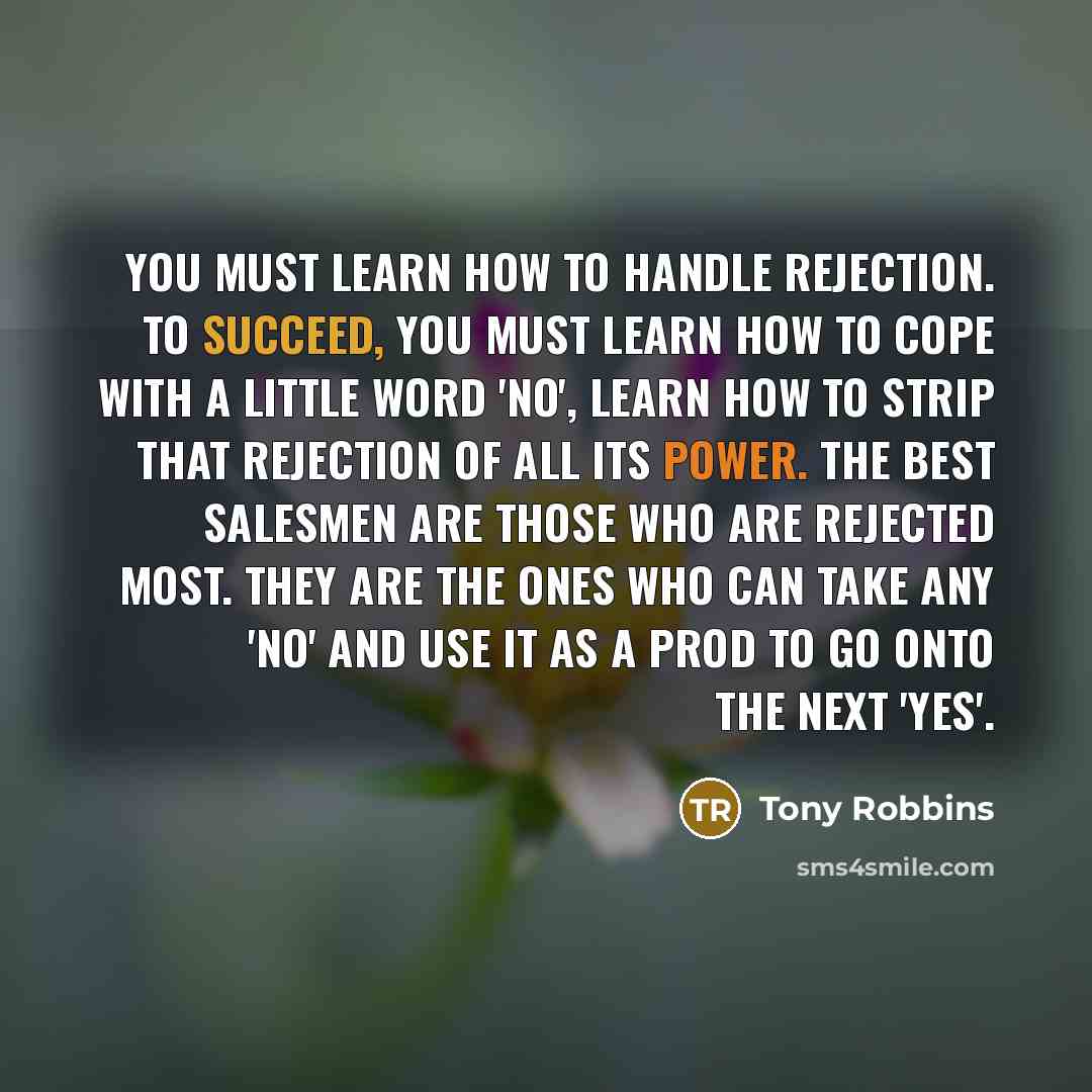 “You must learn how to handle rejection. To succeed, you must learn how to cope with a little word 'no', learn how to strip that rejection of all its power. The best salesmen are those who are rejected most. They are the ones who can take any 'no' and use it as a prod to go onto the next 'yes'.” quote by Tony Robbins