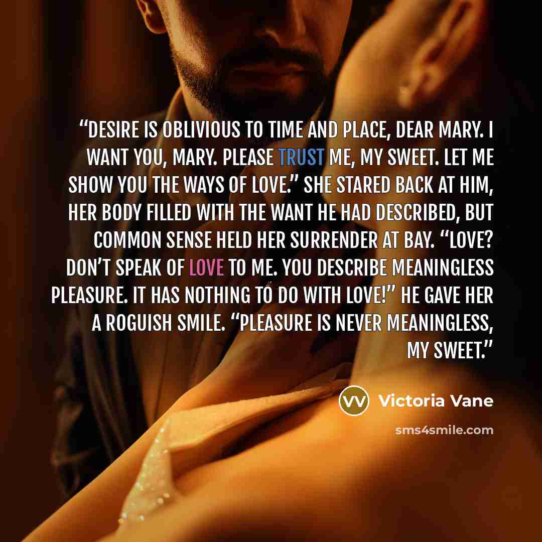 “Desire is oblivious to time and place, dear Mary. I want you, Mary. Please trust me, my sweet. Let me show you the ways of love.” She stared back at him, her body filled with the want he had described, but common sense held her surrender at bay. “Love? Don’t speak of love to me. You describe…” quote by Victoria Vane