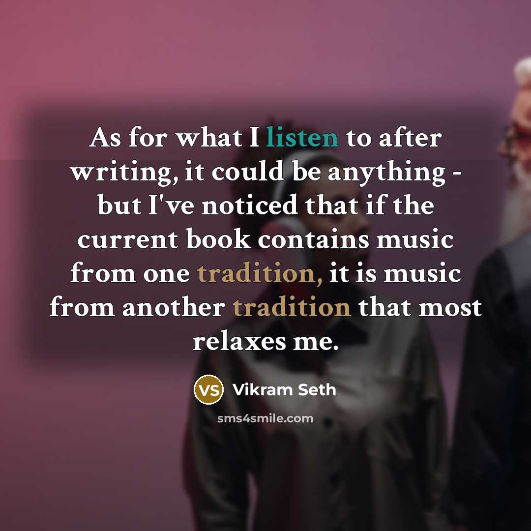 “As for what I listen to after writing, it could be anything - but I've noticed that if the current book contains music from one tradition, it is music from another tradition that most relaxes me.” quote by Vikram Seth