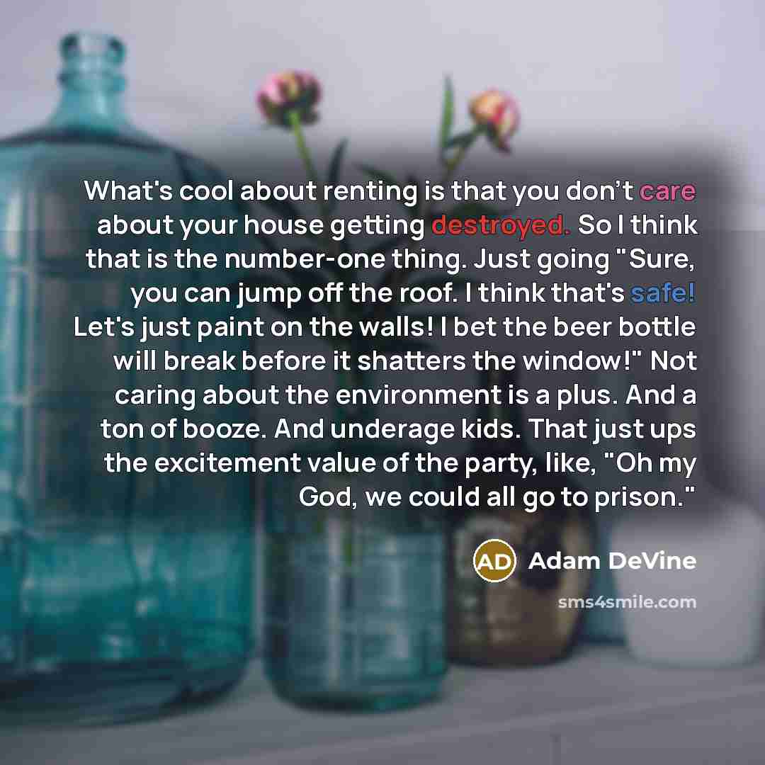 “What's cool about renting is that you don't care about your house getting destroyed. So I think that is the number-one thing. Just going "Sure, you can jump off the roof. I think that's safe! Let's just paint on the walls! I bet the beer bottle will break before it shatters the window!" Not caring…” quote by Adam DeVine
