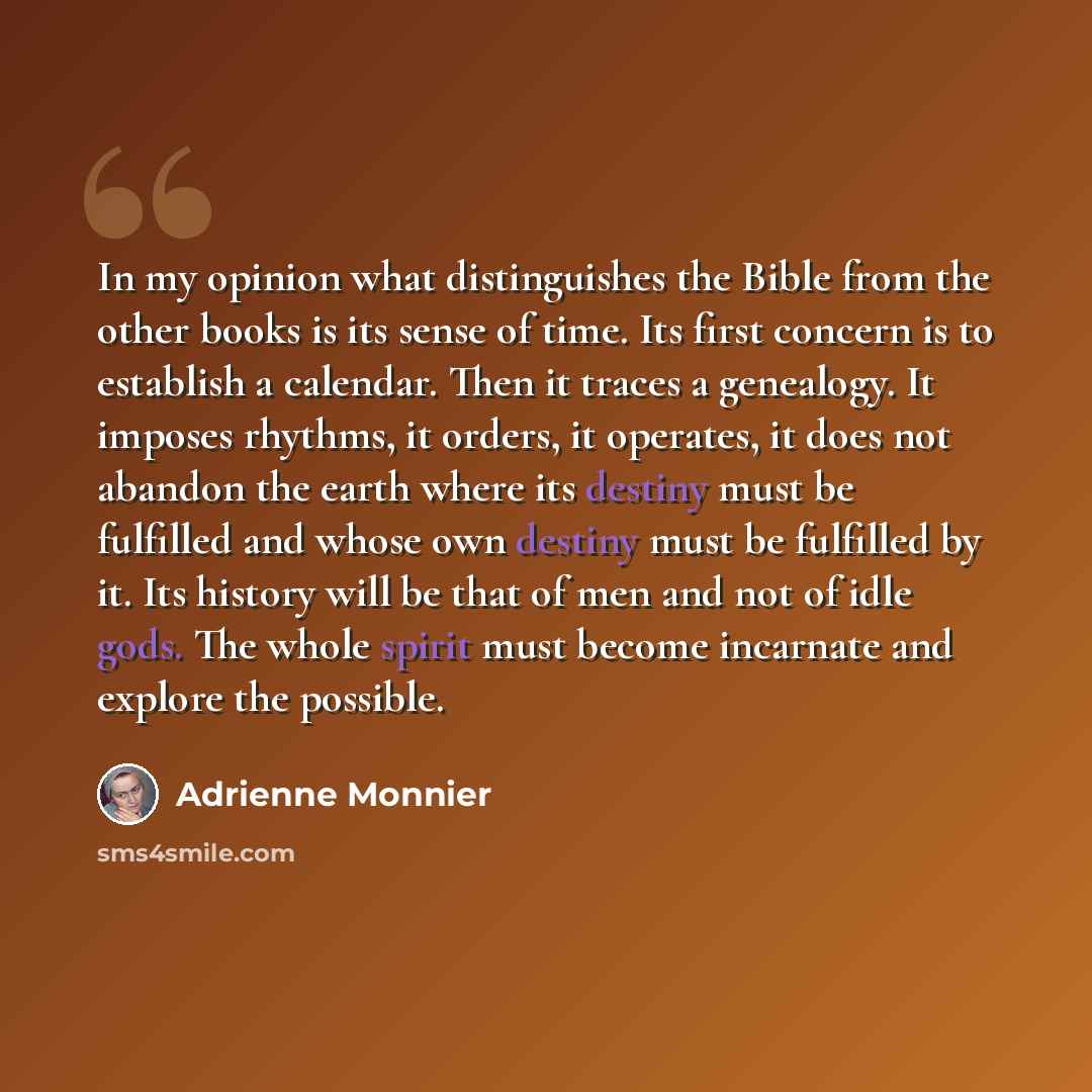“In my opinion what distinguishes the Bible from the other books is its sense of time. Its first concern is to establish a calendar. Then it traces a genealogy. It imposes rhythms, it orders, it operates, it does not abandon the earth where its destiny must be fulfilled and whose own destiny must…” quote by Adrienne Monnier