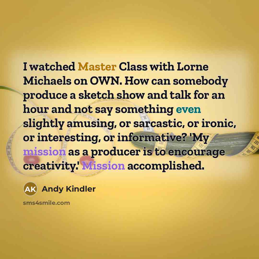 “I watched Master Class with Lorne Michaels on OWN. How can somebody produce a sketch show and talk for an hour and not say something even slightly amusing, or sarcastic, or ironic, or interesting, or informative? 'My mission as a producer is to encourage creativity.' Mission accomplished.” quote by Andy Kindler