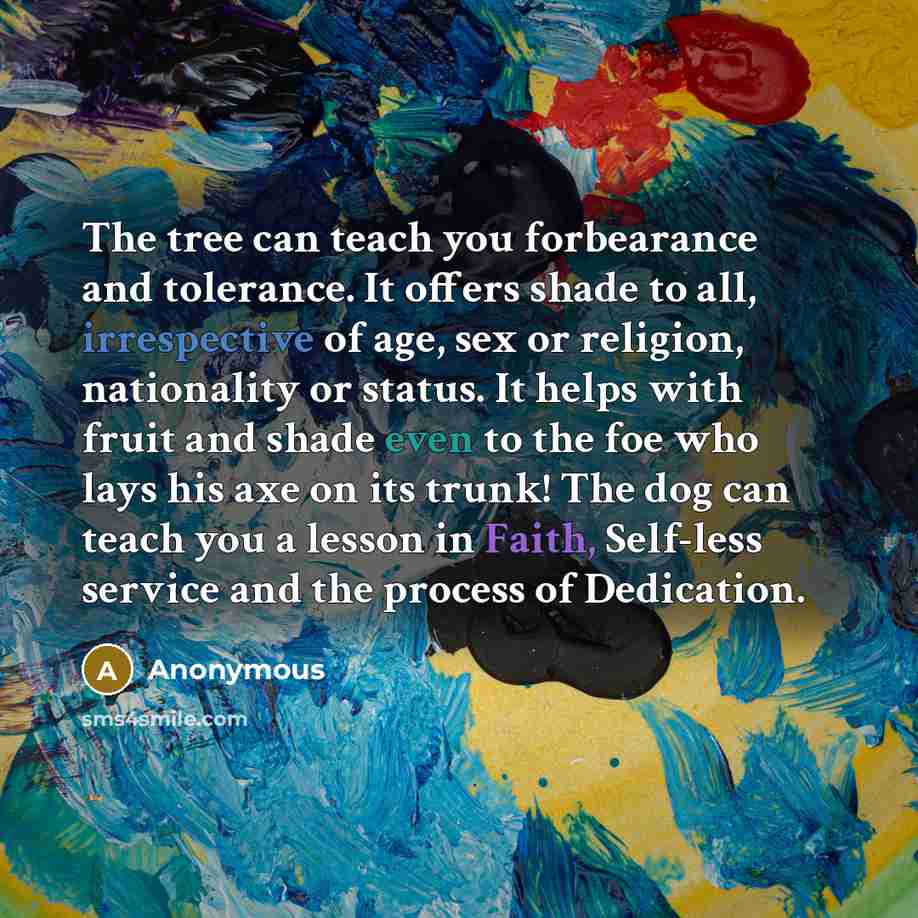 “The tree can teach you forbearance and tolerance. It offers shade to all, irrespective of age, sex or religion, nationality or status. It helps with fruit and shade even to the foe who lays his axe on its trunk! The dog can teach you a lesson in Faith, Self-less service and the process of…” quote by Anonymous
